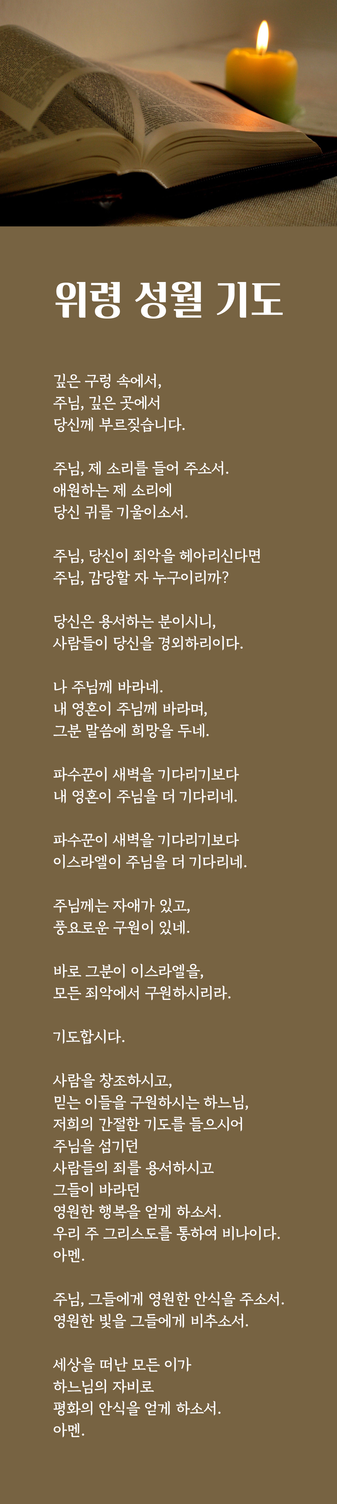 천주교 위령 성월 기도문 - 깊은 구렁 속에서, 주님, 깊은 곳에서 당신께 부르짖습니다. 주님, 제 소리를 들어 주소서. 애원하는 제 소리에 당신 귀를 기울이소서. 주님, 당신이 죄악을 헤아리신다면 주님, 감당할 자 누구이리까? 당신은 용서하는 분이시니, 사람들이 당신을 경외하리이다. 나 주님께 바라네. 내 영혼이 주님께 바라며, 그분 말씀에 희망을 두네. 파수꾼이 새벽을 기다리기보다 내 영혼이 주님을 더 기다리네. 파수꾼이 새벽을 기다리기보다 이스라엘이 주님을 더 기다리네. 주님께는 자애가 있고, 풍요로운 구원이 있네. 바로 그분이 이스라엘을, 모든 죄악에서 구원하시리라. 기도합시다. 사람을 창조하시고, 믿는 이들을 구원하시는 하느님, 저희의 간절한 기도를 들으시어 주님을 섬기던 사람들의 죄를 용서하시고 그들이 바라던 영원한 행복을 얻게 하소서. 우리 주 그리스도를 통하여 비나이다. 아멘. 주님, 그들에게 영원한 안식을 주소서. 영원한 빛을 그들에게 비추소서. 세상을 떠난 모든 이가 하느님의 자비로 평화의 안식을 얻게 하소서. 아멘.