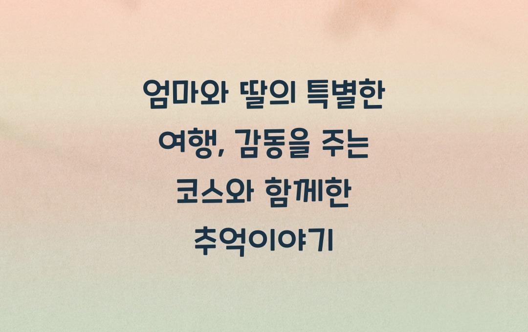 엄마와 딸의 특별한 여행, 감동을 주는 코스