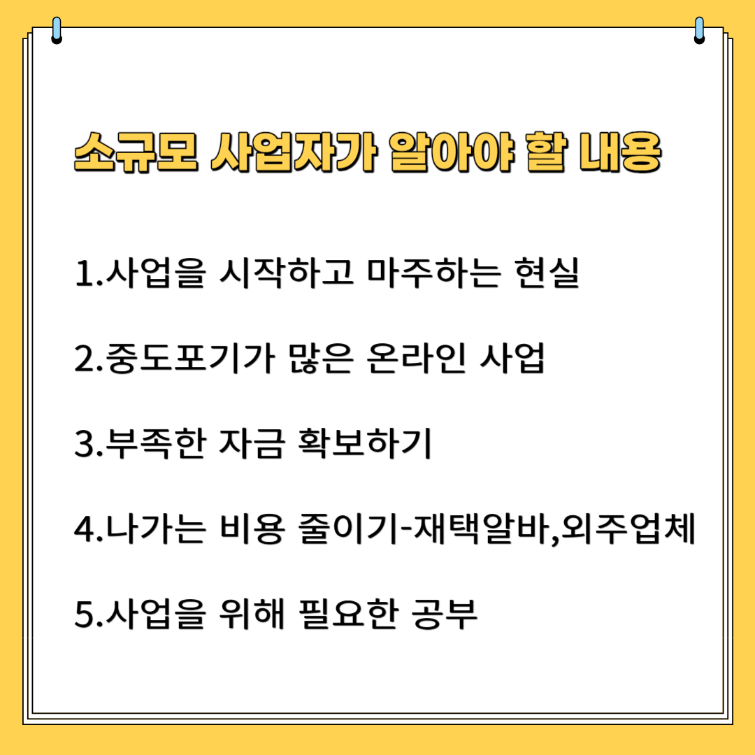 소규모 사업자가 알아야 할 내용 1.사업을 시작하고 마주하는 현실 2.중도 포기가 많은 온라인 사업 3.부족한 자금 확보하기 4.나가는 비용 줄이기- 재택 알바, 외주업체 5.사업을 위해 필요한 공부