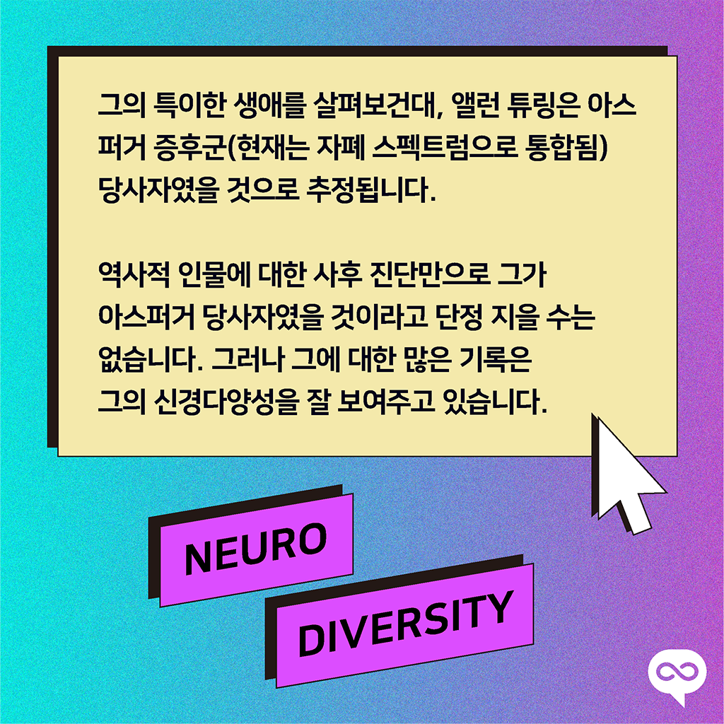 그의 특이한 생애를 살펴보건대, 앨런 튜링은 아스퍼거 증후군(현재는 자폐 스펙트럼으로 통합됨) 당사자였을 것으로 추정됩니다. 역사적 인물에 대한 사후 진단만으로 그가 아스퍼거 당사자였을 것이라고 단정 지을 수는 없습니다. 그러나 그에 대한 많은 기록은 그의 신경다양성을 잘 보여주고 있습니다.
