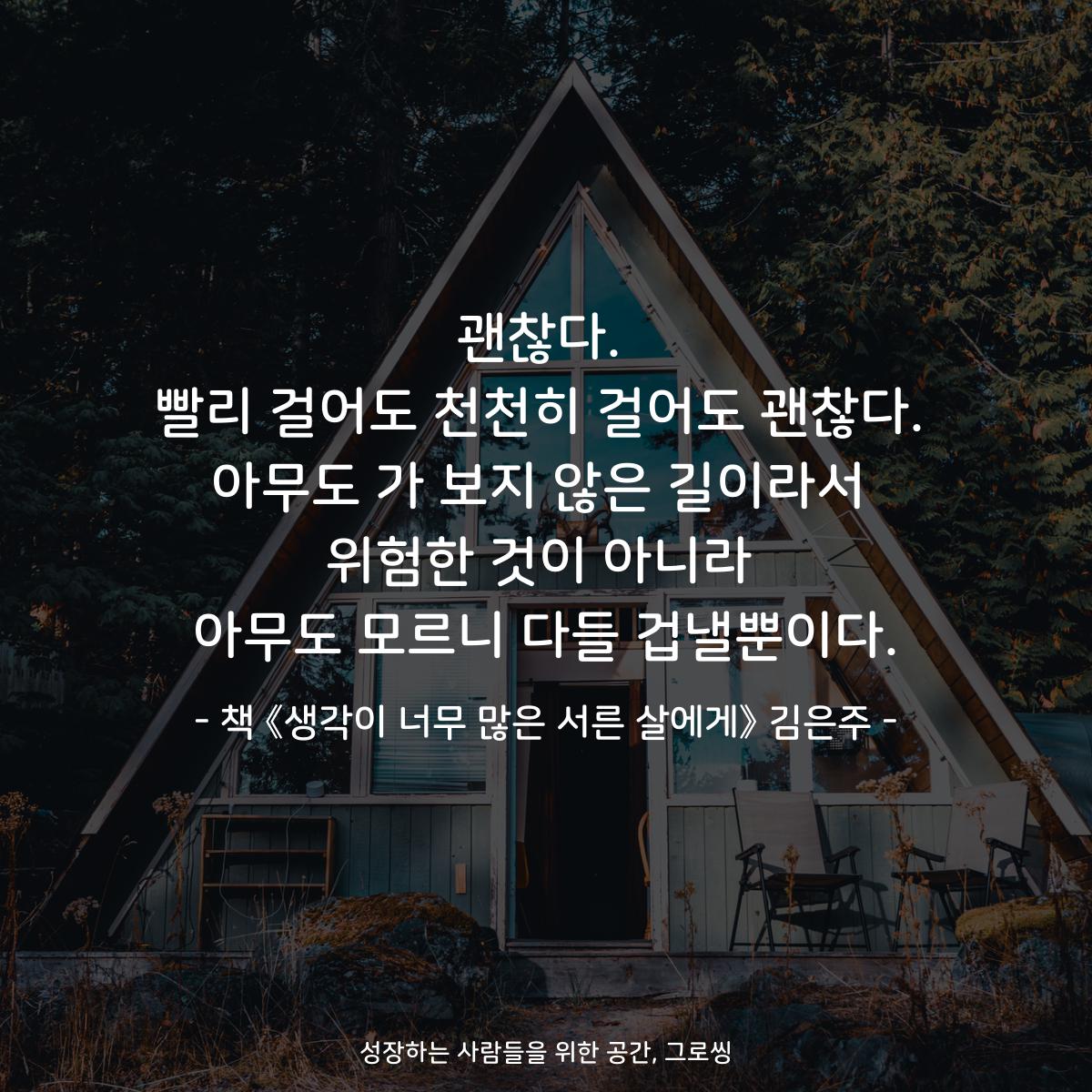 괜찮다.
빨리 걸어도 천천히 걸어도 괜찮다.
아무도 가 보지 않은 길이라서
위험한 것이 아니라
아무도 모르니 다들 겁낼뿐이다.
