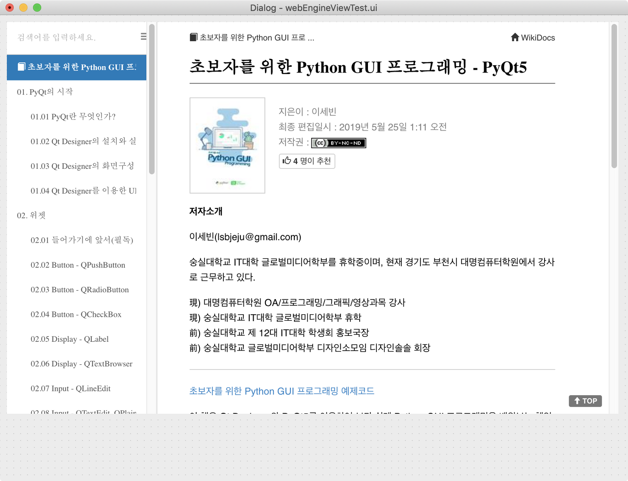 02.01…
wikidocs.net
02.16 Display - QWebEngineView
초보자를 위한 Python GUI 프로그래밍 예제코드
QWebEngineView Documentation - Qt for Python
이번 페이지의 예제코드는 위의 링크에 있는 02.16 WebEngineView 폴더에 있습니다. 자유롭게 다운받아서 사용하실 수 있습니다. QWebEngineView의 보다 자세한 정보는 위의 링크에 있는 Documentation에서 확인하실 수 있습니다.
본 페이지에서 소개할 QWebEngineView위젯은 PyQt5 5.11 버전부터는 32비트 시스템에서의 사용이 안됩니다. 32비트 시스템을 사용하시는 분들은 Anaconda Prompt, 혹은 Terminal에 아래의 코드를 입력하셔서 자신의 PyQt5 버전을 확인하시기 바랍니다.
from PyQt5.Qt import PYQT_VERSION_STR
print(PYQT_VERSION_STR)
QWebEngineView란 무엇인가?
![
