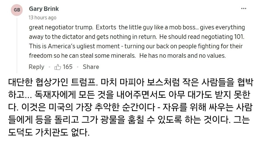 Gary Brink 
13 hours ago 
... 
great negotiator trump. Extorts the little guy like a mob boss... gives everything away to the dictator and gets nothing in return. He should read negotiating 101. This is America's ugliest moment - turning our back on people fighting for their freedom so he can steal some minerals. He has no morals and no values. 
Reply 
165 
Share 
대단한 협상가인 트럼프. 마치 마피아 보스처럼 작은 사람들을 협박하고... 독재자에게 모든 것을 내어주면서도 아무 대가도 받지 못한다. 이것은 미국의 가장 추악한 순간이다 - 자유를 위해 싸우는 사람들에게 등을 돌리고 그가 광물을 훔칠 수 있도록 하는 것이다. 그는 도덕도 가치관도 없다.