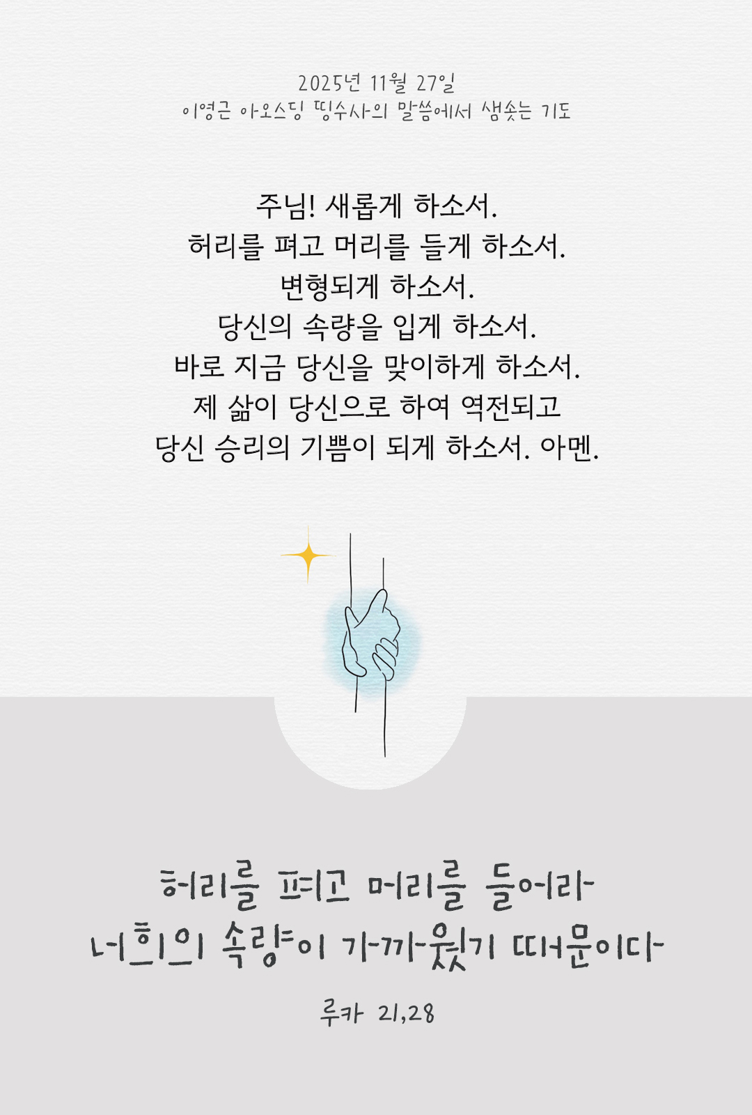 주님! 새롭게 하소서. 허리를 펴고 머리를 들게 하소서. 변형되게 하소서. 당신의 속량을 입게 하소서. 바로 지금 당신을 맞이하게 하소서. 제 삶이 당신으로 하여 역전되고 당신 승리의 기쁨이 되게 하소서. 아멘. by 이영근 아오스딩 신부 띵수사의 말씀에서 샘솟는 기도(말샘기도)