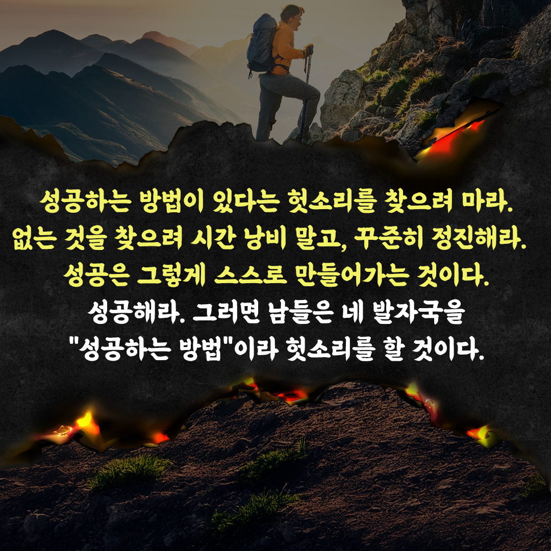 성공하는 방법이 있다는 헛소리를 찾으려 마라.
없는 것을 찾으려 시간 낭비 말고, 꾸준히 정진해라.
성공은 그렇게 스스로 만들어가는 것이다.
성공해라. 그러면 남들은 네 발자국을 "성공하는 방법"이라 헛소리를 할 것이다.