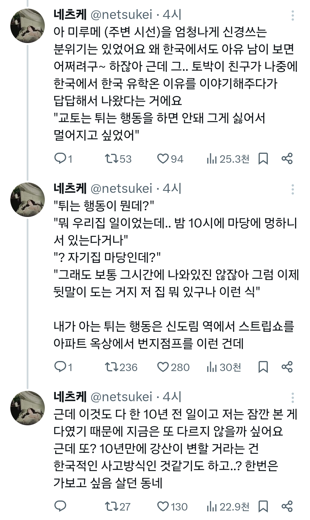 네츠케 @netsukei. 4시
아 미루메 (주변 시선)을 엄청나게 신경쓰는 분위기는 있었어요 왜 한국에서도 아유 남이 보면 어쩌려구~ 하잖아 근데 그.. 토박이 친구가 나중에 한국에서 한국 유학온 이유를 이야기해주다가 답답해서 나왔다는 거에요
&quot;교토는 튀는 행동을 하면 안돼 그게 싫어서 멀어지고 싶었어&quot;
1
1753
94
25.3천
88
네츠케 @netsukei. 4시
&quot;튀는 행동이 뭔데?&quot;
&quot;뭐 우리집 일이었는데.. 밤 10시에 마당에 멍하니 서 있는다거나&quot;
&quot;? 자기집 마당인데?&quot;
&quot;그래도 보통 그시간에 나와있진 않잖아 그럼 이제 뒷말이 도는 거지 저 집 뭐 있구나 이런 식&quot;
내가 아는 튀는 행동은 신도림 역에서 스트립쇼를 아파트 옥상에서 번지점프를 이런 건데
1
236
♡28030천
네츠케 @netsukei. 4시
근데 이것도 다 한 10년 전 일이고 저는 잠깐 본게 다였기 때문에 지금은 또 다르지 않을까 싶어요 근데 또? 10년만에 강산이 변할 거라는 건 한국적인 사고방식인 것같기도 하고..? 한번은 가보고 싶음 살던 동네
1127
130
22.9천88