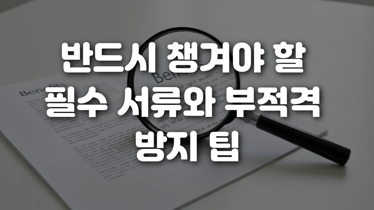 반드시 챙겨야 할 필수 서류와 부적격 방지 팁