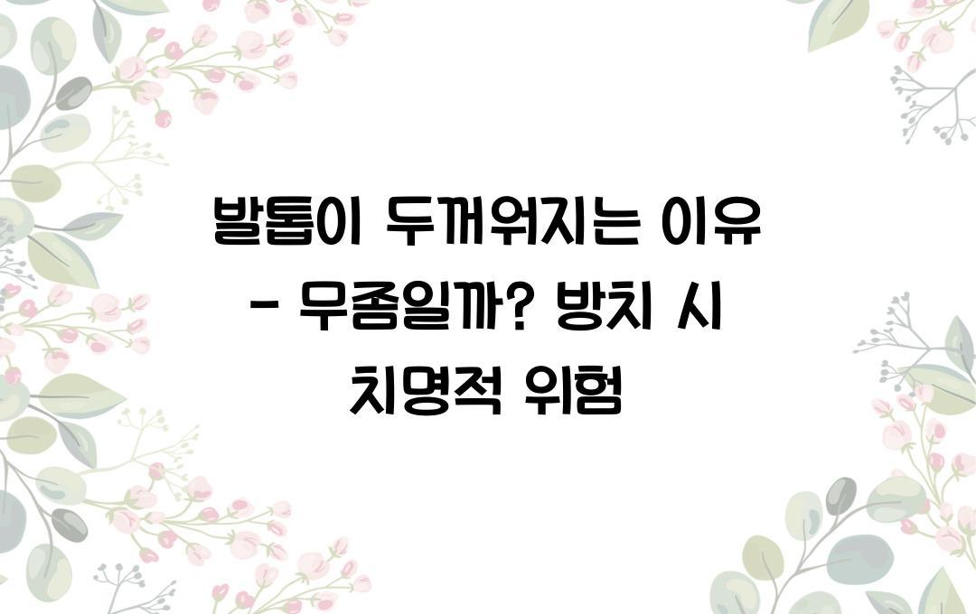 발톱이 두꺼워지는 이유 - 무좀일까? 방치하면 안 되는 이유!