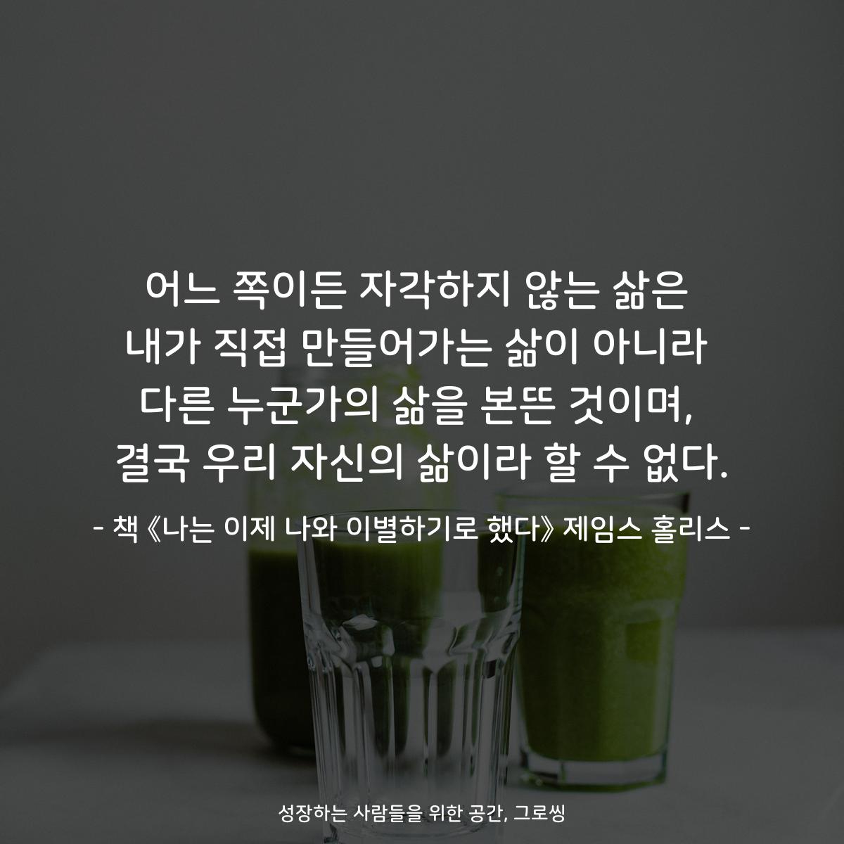 어느 쪽이든 자각하지 않는 삶은
내가 직접 만들어가는 삶이 아니라
다른 누군가의 삶을 본뜬 것이며,
결국 우리 자신의 삶이라 할 수 없다.