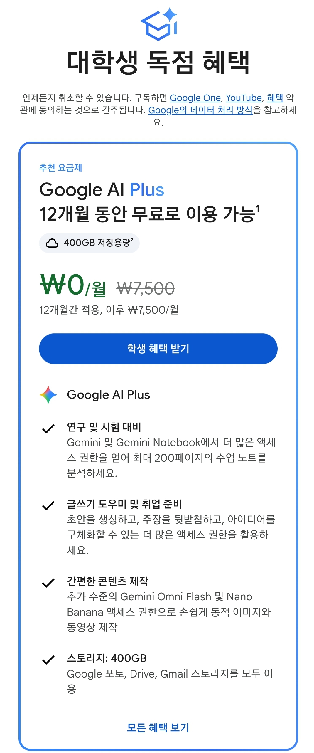 제미나이 대학생 독점 혜택
구글 인공지능 플러스 12개월동안 무료로 이용 가능합니다. 
구글 AI Plus
연구 및 시험 대비 제미나이 및 제미나이 노트북에서 더 많은 액세스 권한을 얻어 최대 200페이지의 수업 노트를 분석하세요. 
글쓰기 도우미 및 취업 준비. 초안을 생성하고, 주장을 뒷받침하고, 아이디어를 구체화할 수 있는 더 많은 액세스 권한을 활용하세요. 
간편한 콘텐츠 제작. 추가 수준의 제미나이 옴니 플래시 및 나노바나나 액세스 권한으로 손쉽게 동적 이미지와 동영상 제작할 수 있습니다. 
스토리지는 400기가를 줍니다. 구글 포토, 드라이브, 지메일 스토리지를 모두 이용합니다.