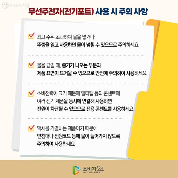 무선주전자(전기포트) 사용 시 주의 사항1) 최고 수위 초과하여 물을 넣거나, 뚜껑을 열고 사용하면 물이 넘칠 수 있으므로 주의하세요2) 물을 끓일 때, 증기가 나오는 부분과 제품 표면이 뜨거울 수 있으므로 안전에 주의하여 사용하세요3) 소비전력이 크기 때문에 멀티탭 등의 콘센트에 여러 전기 제품을 동시에 연결해 사용하면 전원이 차단될 수 있으므로 전용 콘센트를 사용하세요4) 액체를 가열하는 제품이기 때문에 받침대나 전원코드 등에 물이 들어가지 않도록 주의하여 사용하세요