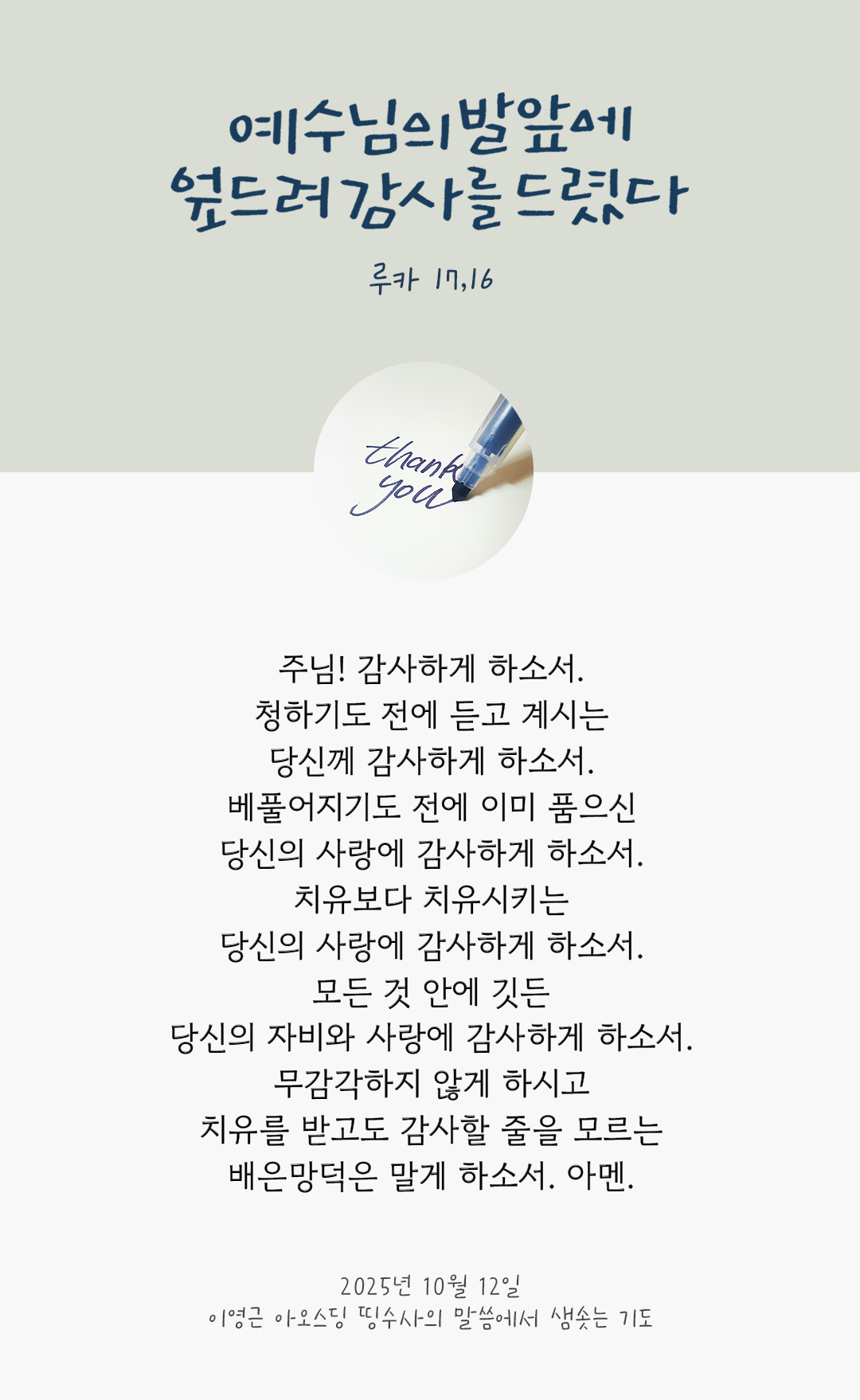 주님! 감사하게 하소서. 청하기도 전에 듣고 계시는 당신께 감사하게 하소서. 베풀어지기도 전에 이미 품으신 당신의 사랑에 감사하게 하소서. 치유보다 치유시키는 당신의 사랑에 감사하게 하소서. 모든 것 안에 깃든 당신의 자비와 사랑에 감사하게 하소서. 무감각하지 않게 하시고 치유를 받고도 감사할 줄을 모르는 배은망덕은 말게 하소서. 아멘. by 이영근 아오스딩 신부 띵수사의 말씀에서 샘솟는 기도(말샘기도)