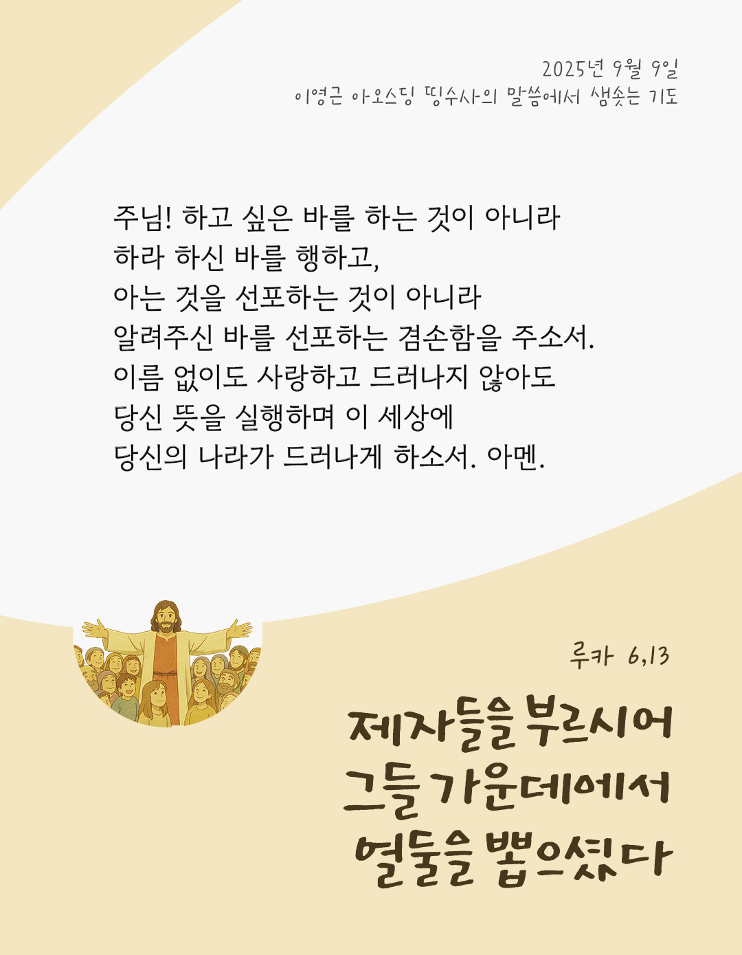 주님! 하고 싶은 바를 하는 것이 아니라 하라 하신 바를 행하고, 아는 것을 선포하는 것이 아니라 알려주신 바를 선포하는 겸손함을 주소서. 이름 없이도 사랑하고 드러나지 않아도 당신 뜻을 실행하며, 이 세상에 당신의 나라가 드러나게 하소서. 아멘. by 이영근 아오스딩 신부 띵수사의 말씀에서 샘솟는 기도(말샘기도)