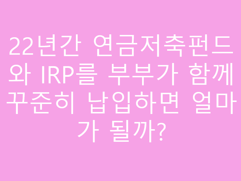 22년간 연금저축펀드와 IRP를 부부가 함께 꾸준히 납입하면 얼마가 될까?