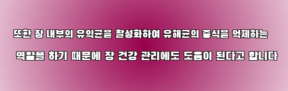  또한 장 내부의 유익균을 활성화하여 유해균의 증식을 억제하는 역할을 하기 때문에 장 건강 관리에도 도움이 된다고 합니다