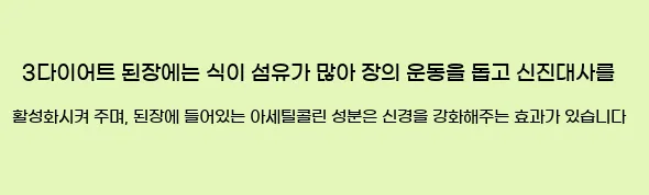  3다이어트 된장에는 식이 섬유가 많아 장의 운동을 돕고 신진대사를 활성화시켜 주며, 된장에 들어있는 아세틸콜린 성분은 신경을 강화해주는 효과가 있습니다