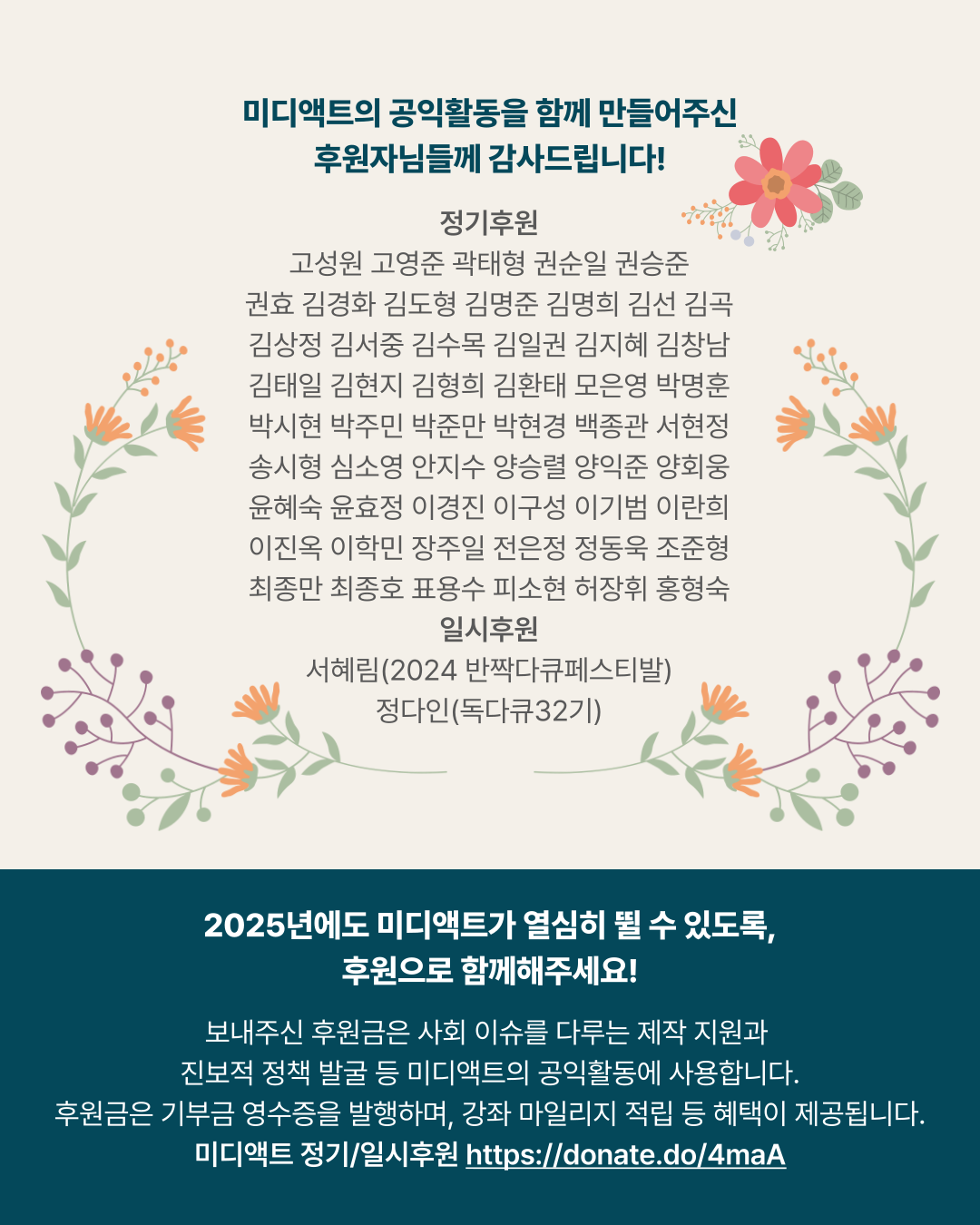 미디액트의 공익활동을 함께 만들어주신 후원자님들께 감사드립니다! 정기후원 고성원 고영준 곽태형 권순일 권승준 권효 김경화 김도형 김명준 김명희 김선 김곡 김상정 김서중 김수목 김일권 김지혜 김창남 김태일 김현지 김형희 김환태 모은영 박명훈 박시현 박주민 박준만 박현경 백종관 서현정 송시형 심소영 안지수 양승렬 양익준 양회웅 윤혜숙 윤효정 이경진 이구성 이기범 이란희 이진옥 이학민 장주일 전은정 정동욱 조준형 최종만 최종호 표용수 피소현 허장휘 홍형숙 일시후원 서혜림(2024 반짝다큐페스티발) 정다인(독다큐32기) 2025년에도 미디액트가 열심히 뛸 수 있도록&amp;#44; 후원으로 함께해주세요! 보내주신 후원금은 사회 이슈를 다루는 제작 지원과 진보적 정책 발굴 등 미디액트의 공익활동에 사용합니다. 후원금은 기부금 영수증을 발행하며&amp;#44; 강좌 마일리지 적립 등 혜택이 제공됩니다. 미디액트 정기/일시후원 https://donate.do/4maA