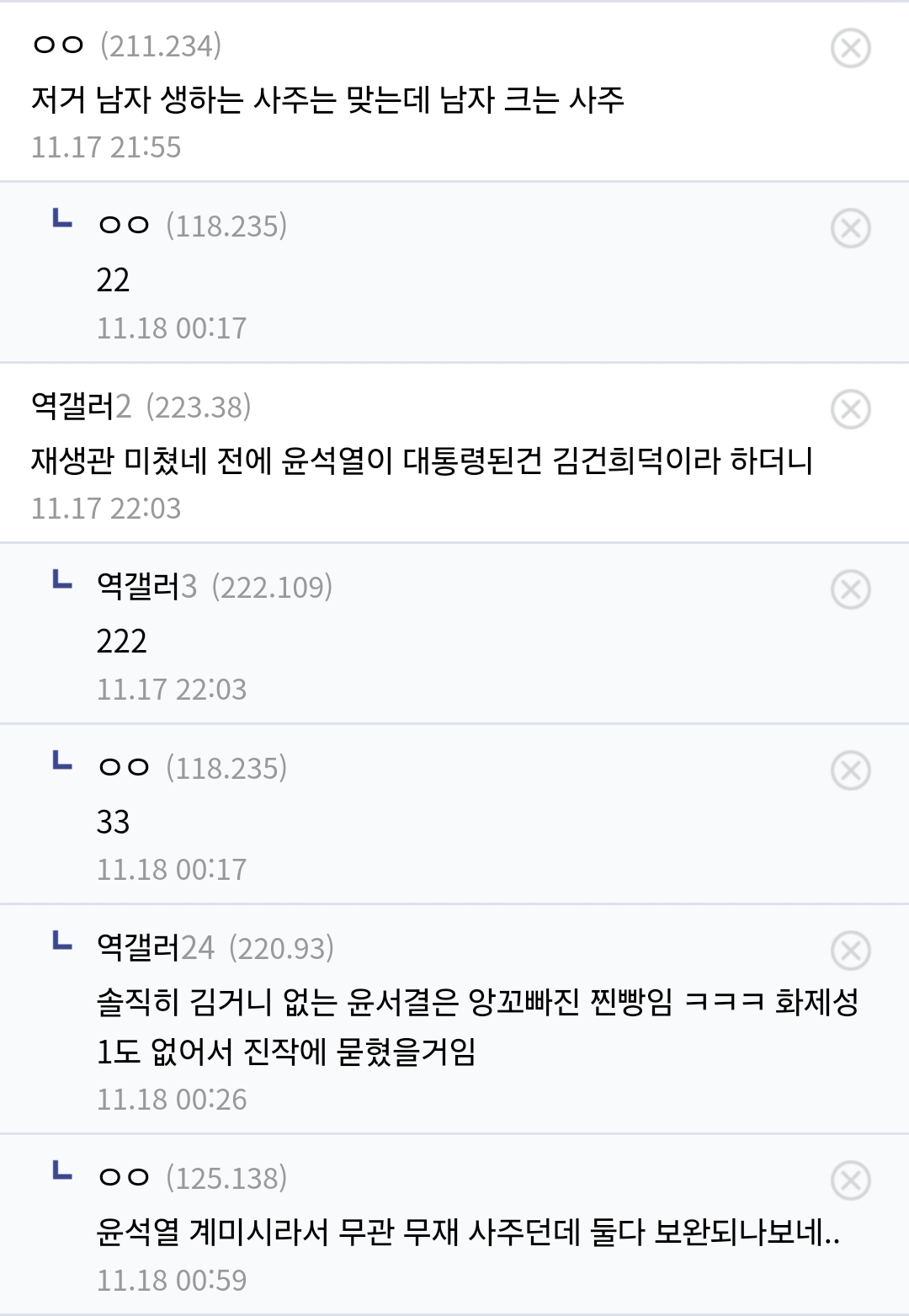 ㅇㅇ (211.234)
저거 남자 생하는 사주는 맞는데 남자 크는 사주
11.17 21:55
ㄴㅇㅇ(118.235)
22
11.18 00:17
역갤러2 (223.38)
재생관 미쳤네 전에 윤석열이 대통령된건 김건희덕이라 하더니
11.17 22:03
ㄴ 역갤러3 (222.109)
222
11.17 22:03
ㄴㅇㅇ(118.235)
33
11.18 00:17
ㄴ 역갤러24 (220.93)
솔직히 김거니 없는 윤서결은 앙꼬빠진 찐빵임 ㅋㅋㅋ 화제성 1도 없어서 진작에 묻혔을거임
11.18 00:26
ㄴㅇㅇ(125.138)
윤석열 계미시라서 무관 무재 사주던데 둘다 보완되나보네..
11.18 00:59