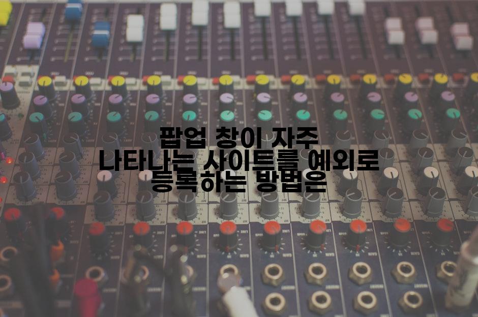 팝업 창이 자주 나타나는 사이트를 예외로 등록하는 방법은