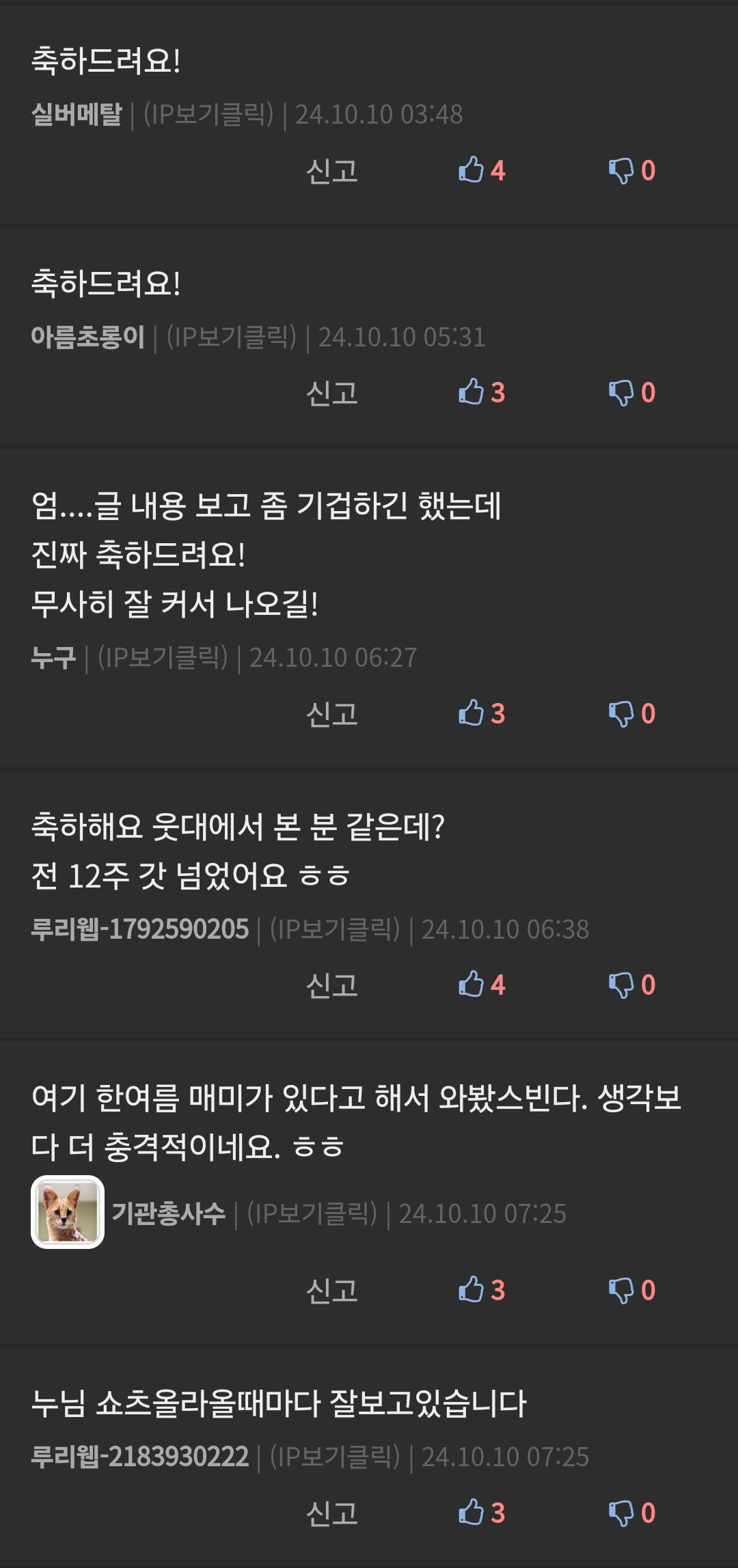축하드려요!
실버메탈 ❘ (IP보기클릭) ❘ 24.10.10 03:48
신고
축하드려요!
아름초롱이 ❘ (IP보기클릭) ❘ 24.10.10 05:31
신고
4
3
엄....글 내용 보고 좀 기겁하긴 했는데
진짜 축하드려요!
무사히 잘 커서 나오길!
누구 ❘ (IP보기클릭) ❘ 24.10.10 06:27
신고
축하해요 웃대에서 본 분 같은데?
전 12주 갓 넘었어요 ㅎㅎ
3
루리웹-1792590205 ❘ (IP보기클릭) ❘ 24.10.10 06:38
신고
4
여기 한여름 매미가 있다고 해서 와봤스빈다. 생각보 다 더 충격적이네요. ㅎㅎ
기관총사수 ❘ (IP보기클릭) ❘ 24.10.10 07:25
신고
3
누님 쇼츠올라올때마다 잘보고있습니다
루리웹-2183930222 ❘ (IP보기클릭) ❘ 24.10.10 07:25
신고
3