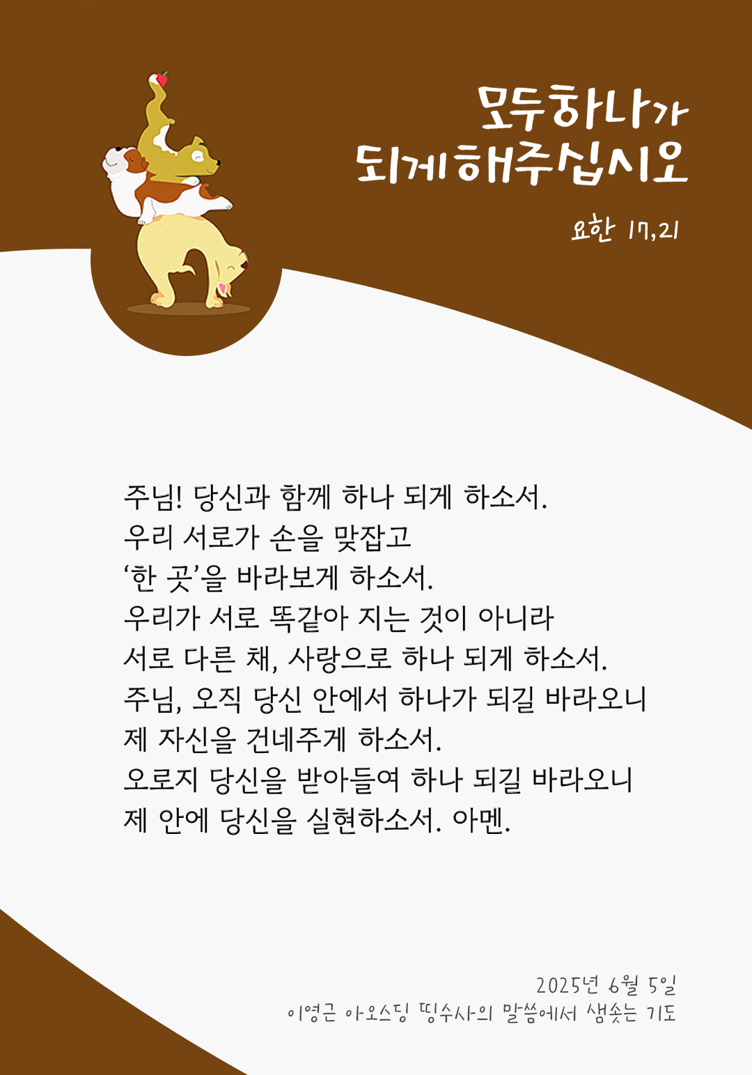 주님! 당신과 함께 하나 되게 하소서. 우리 서로가 손을 맞잡고 ‘한 곳’을 바라보게 하소서. 우리가 서로 똑같아 지는 것이 아니라 서로 다른 채, 사랑으로 하나 되게 하소서! 주님, 오직 당신 안에서 하나가 되길 바라오니, 제 자신을 건네주게 하소서. 오로지 당신을 받아들여 하나 되길 바라오니, 제 안에 당신을 실현하소서. 아멘. by 이영근 아오스딩 신부 띵수사의 말씀에서 샘솟는 기도(말샘기도)