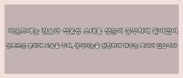  아몬드에는 칼슘과 식물성 스테롤 성분이 풍부하게 들어있어 성호르몬 분비에 도움을 주며, 생식기능을 원활하게 해주는 효과가 있습니다