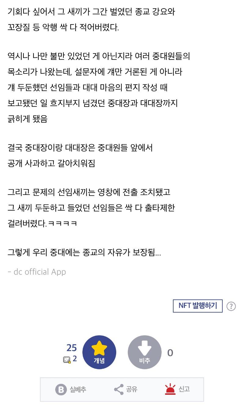 기회다 싶어서 그 새끼가 그간 벌였던 종교 강요와 꼬장질 등 악행 싹 다 적어버렸다. 
역시나 나만 불만 있었던 게 아닌지라 여러 중대원들의 목소리가 나왔는데, 설문자에 걔만 거론된 게 아니라 걔 두둔했던 선임들과 대대 마음의 편지 작성 때 보고됐던 일 흐지부지 넘겼던 중대장과 대대장까지 긁히게 됐음 
결국 중대장이랑 대대장은 중대원들 앞에서 공개 사과하고 갈아치워짐 
그리고 문제의 선임새끼는 영창에 전출 조치됐고 그 새끼 두둔하고 들었던 선임들은 싹 다 출타제한 걸려버렸다.ㅋㅋㅋㅋ 
그렇게 우리 중대에는 종교의 자유가 보장됨... 
- dc official App 
25 
2 
0 
개념 
비추 
NFT 발행하기 
B 
실베추 
공유 
신고