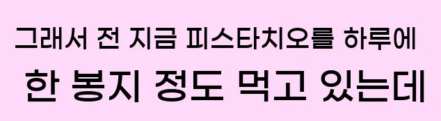  그래서 전 지금 피스타치오를 하루에 한 봉지 정도 먹고 있는데