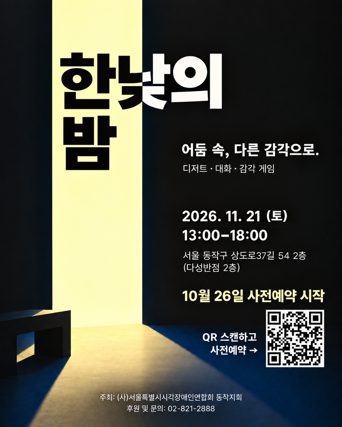 검은 배경에 열린 문으로 노란빛이 들어오는 한낮의 밤 행사 포스터. 어둠 속, 다른 감각으로.” 디저트·대화·감각 게임. 2026년 11월 21일 토요일 13:00~18:00. 서울 동작구 상도로37길 54, 2층(다성반점 2층). 10월 26일 사전예약 시작. 오른쪽 아래에 사전예약용 QR코드가 있다. 주최: (사)서울특별시시각장애인연합회 동작지회. 후원 및 문의: 02-821-2888.