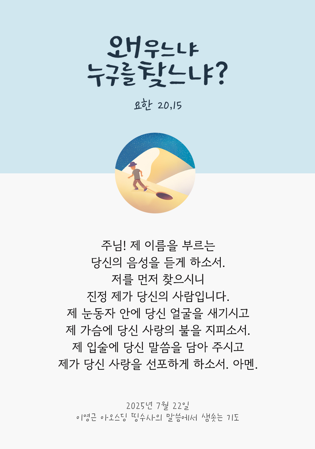 주님! 제 이름을 부르는 당신의 음성을 듣게 하소서. 저를 먼저 찾으시니, 진정 제가 당신의 사람입니다. 제 눈동자 안에 당신 얼굴을 새기시고, 제 가슴에 당신 사랑의 불을 지피소서. 제 입술에 당신 말씀을 담아 주시고, 제가 당신 사랑을 선포하게 하소서. 아멘. by 이영근 아오스딩 신부 띵수사의 말씀에서 샘솟는 기도(말샘기도)