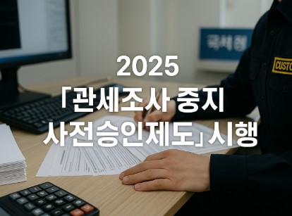 2025년부터 달라지는 관세조사 제도! (조사 중지, 사전승인 필수)
