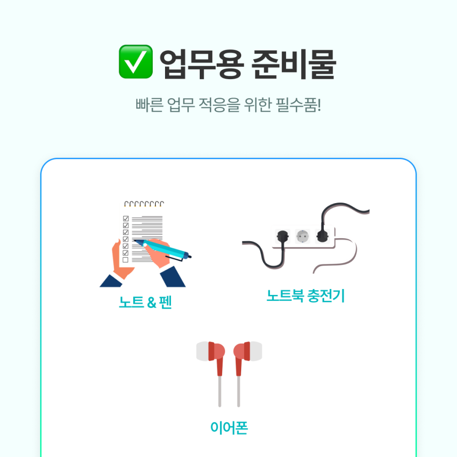 노트 &amp; 펜: 오리엔테이션, 교육 내용 기록

노트북 충전기: 회사에 여분이 없을 수 있음

이어폰: 영상 교육, 조용히 집중할 때 유용