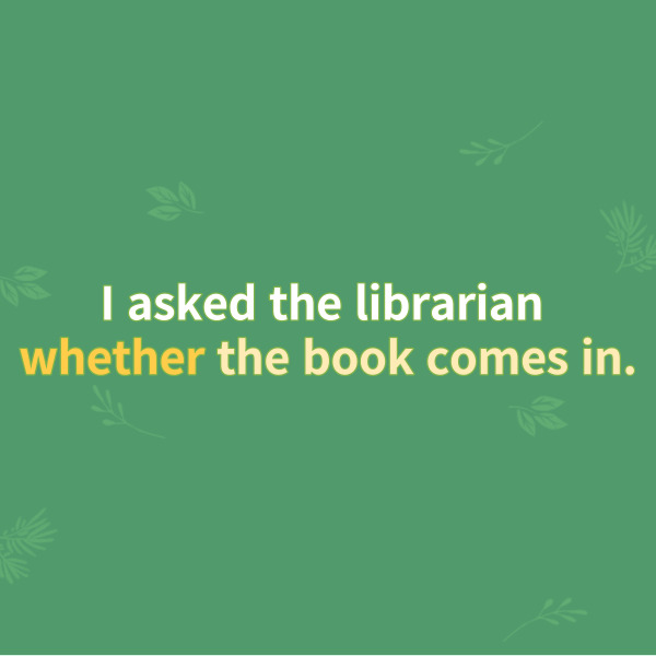 I asked the librarian
whether the book comes in.
나는 사서에게 그 책이 들어오는지 물었다.
이 문장에서 종속절은
종속접속사 whether이 이끄는
그 이하의 문장을 가리키는데요.
‘그 책이 들어오는지 안 들어오는지’
여부를 나타내는 명사가 되면서
내가 사서에게 묻는 ‘(직접)목적어’의
역할을 하고 있네요.