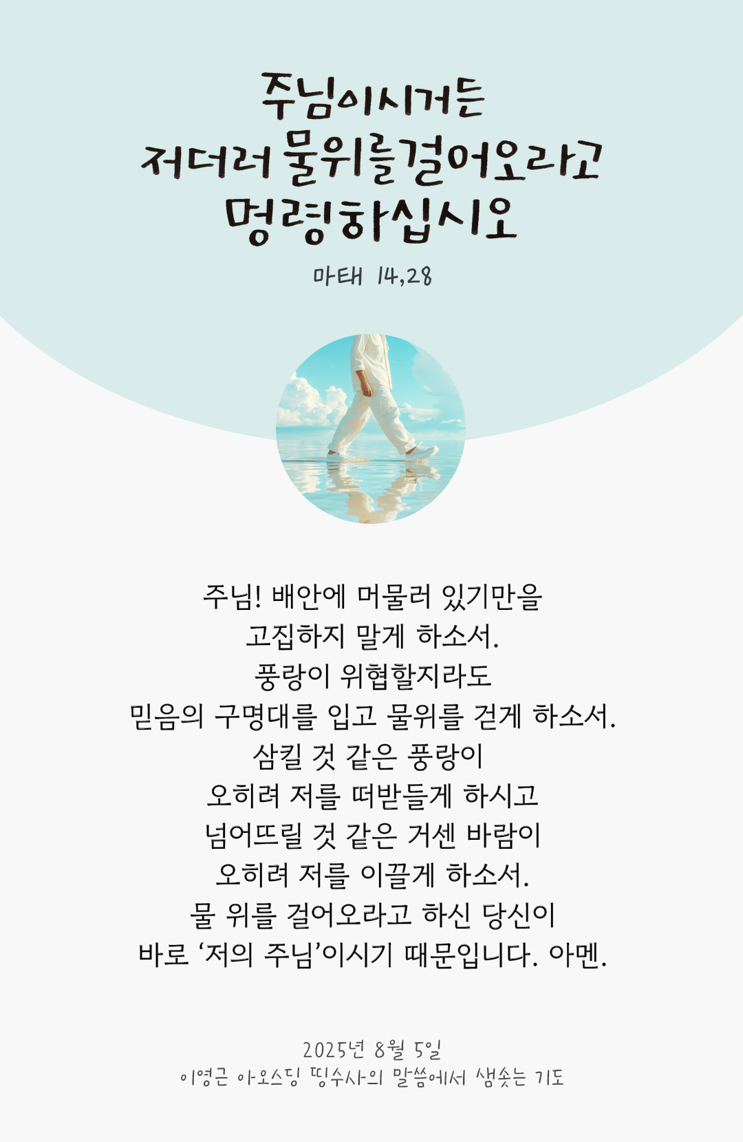 주님! 배안에 머물러 있기만을 고집하지 말게 하소서. 풍랑이 위협할지라도 믿음의 구명대를 입고 물위를 걷게 하소서. 삼킬 것 같은 풍랑이 오히려 저를 떠받들게 하시고, 넘어뜨릴 것 같은 거센 바람이 오히려 저를 이끌게 하소서. 물 위를 걸어오라고 하신 당신이 바로 저의 주님이시기 때문입니다. 아멘. by 이영근 아오스딩 신부 띵수사의 말씀에서 샘솟는 기도(말샘기도)