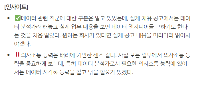 **[인사이트]**

- ✅데이터 관련 직군에 대한 구분은 알고 있었는데, 실제 채용 공고에서는 데이터 분석가라 해놓고 실제 업무 내용을 보면 데이터 엔지니어를 구하기도 한다는 것을 처음 알았다. 원하는 회사가 있다면 실제 공고 내용을 미리미리 읽어봐야겠다.
- ‼의사소통 능력은 배려에 기반한 센스 같다. 사실 모든 업무에서 의사소통 능력을 중요하게 보는데, 특히 데이터 분석가로서 필요한 의사소통 능력에 있어서는 데이터 시각화 능력을 갈고 닦을 필요가 있겠다.