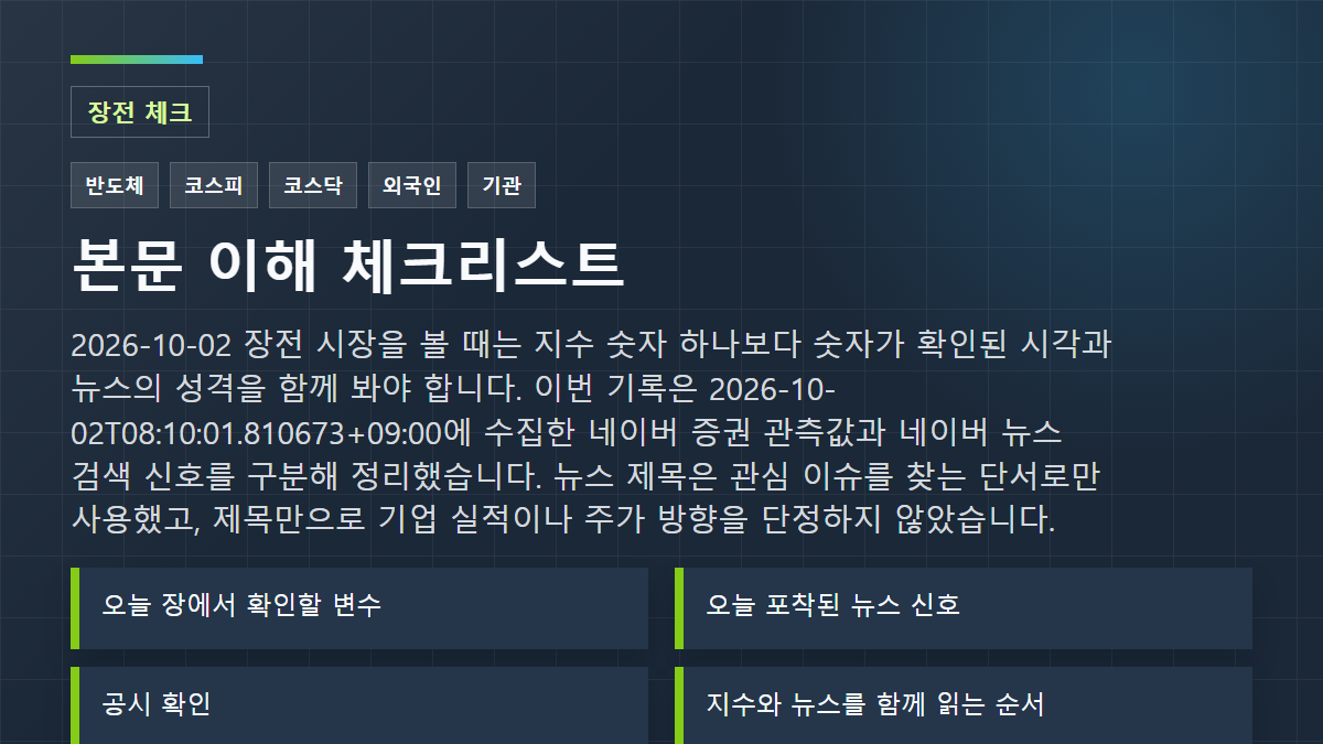 2026-10-02 장전 시장을 볼 때는 지수 숫자 하나보다 숫자가 확인된 시각과 뉴스의 성격을 함께 봐야 합니다. 이번 기록은 2026-10-02T08:10:01.810673+09:00에 수집한 네이버 증권 관측값과 네이버 뉴스 검색 신호를 구분해 정리했습니다. 뉴스 제목은 관심 이슈를 찾는 단서로만 사용했고, 제목만으로 기업 실적이나 주가 방향을 단정하지 않았습니다. 체크리스트: 오늘 장에서 확인할 변수; 오늘 포착된 뉴스 신호; 공시 확인