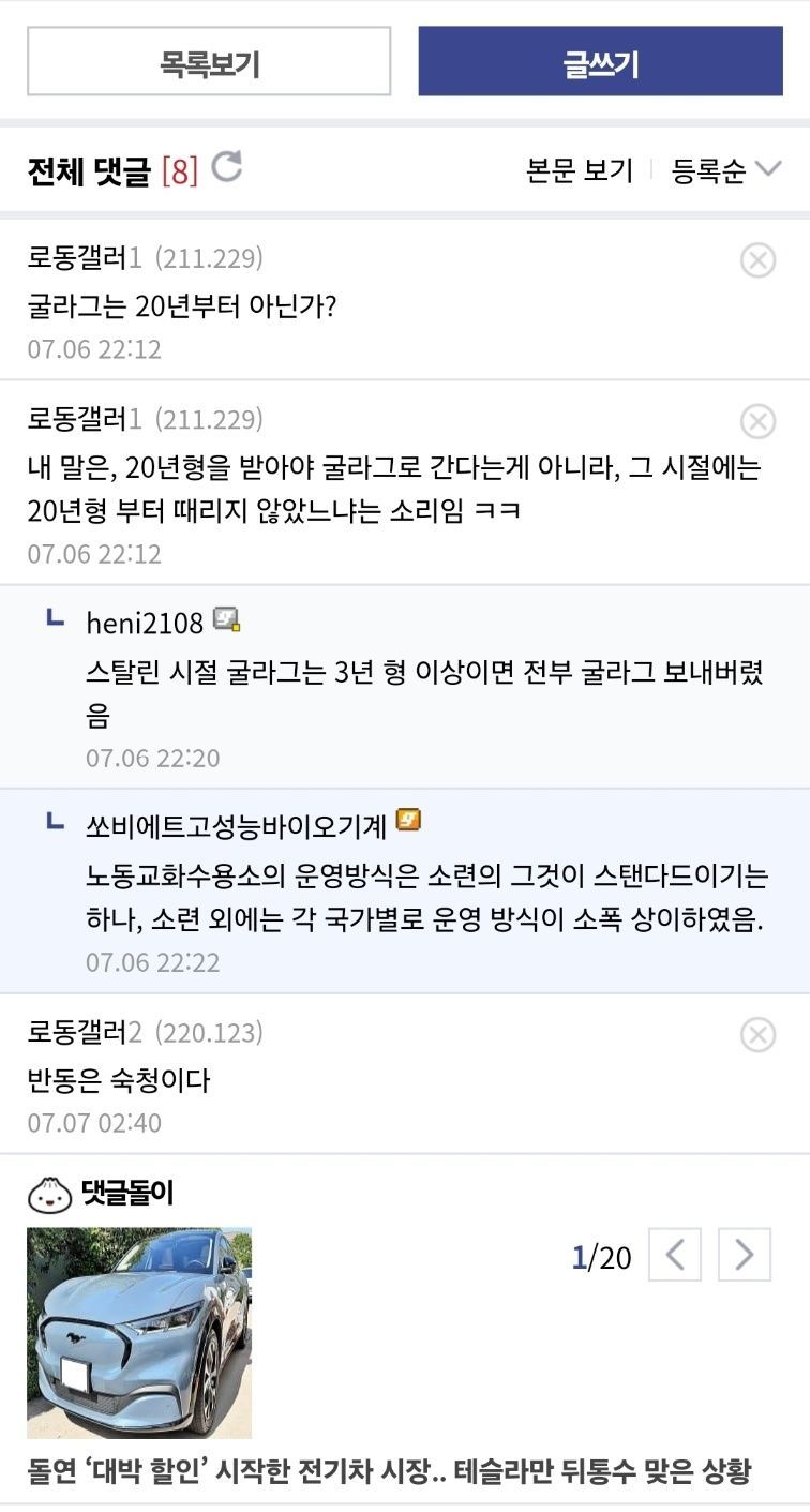목록보기 
전체 댓글 [8] 
C 
로동갤러1 (211.229) 
굴라그는 20년부터 아닌가? 
07.06 22:12 
로동갤러1 (211.229) 
글쓰기 
본문 보기 
등록순 
내 말은, 20년형을 받아야 굴라그로 간다는게 아니라, 그 시절에는 20년형 부터 때리지 않았느냐는 소리임 ㅋㅋ 
07.06 22:12 
Lheni2108 
스탈린 시절 굴라그는 3년 형 이상이면 전부 굴라그 보내버렸 
07.06 22:20 
ㄴ 
쏘비에트고성능바이오기계 
노동교화수용소의 운영방식은 소련의 그것이 스탠다드이기는 하나, 소련 외에는 각 국가별로 운영 방식이 소폭 상이하였음. 
07.06 22:22 
로동갤러2 (220.123) 
반동은 숙청이다 
07.07 02:40 
댓글돌이 
1/20 &lt; &gt; 
돌연 '대박 할인' 시작한 전기차 시장.. 테슬라만 뒤통수 맞은 상황