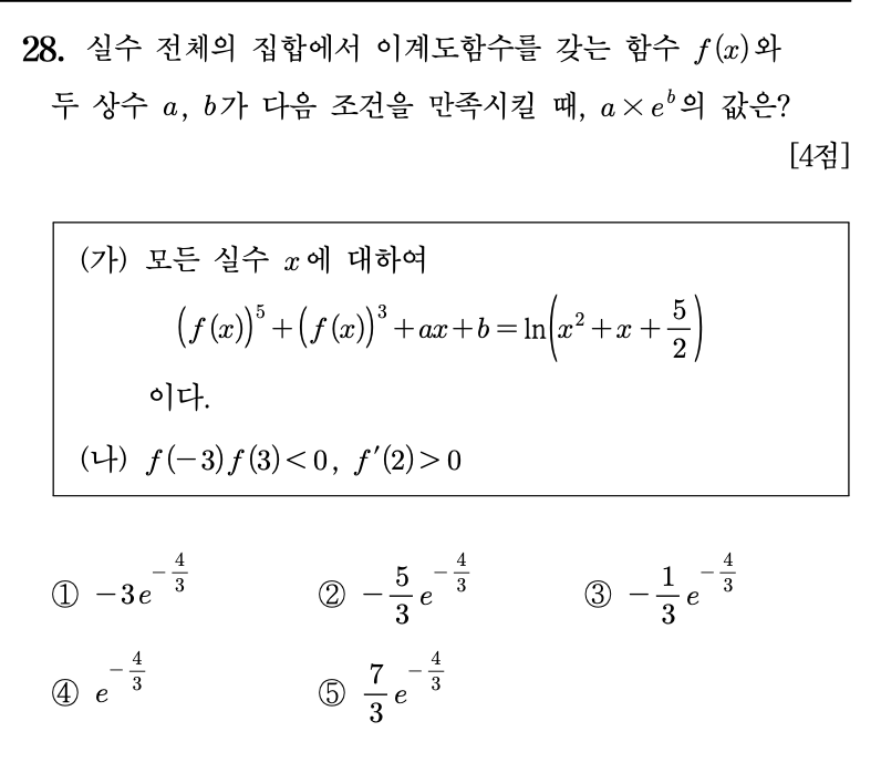 28. 실수 전체의 집합에서 이계도함수를 갖는 함수 \(f(x)\)와 두 상수 \(a,\ b\)가 다음 조건을 만족시킬 때, \(a\times e^b\)의 값은? \([4점]\)

\[
\begin{array}{l}
\text{(가) 모든 실수 } x \text{에 대하여} \\[6pt]
\qquad \bigl(f(x)\bigr)^5+\bigl(f(x)\bigr)^3+ax+b
=\ln\left(x^2+x+\dfrac{5}{2}\right) \\[12pt]
\qquad \text{이다.} \\[12pt]
\text{(나) } f(-3)f(3)<0,\quad f'(2)>0
\end{array}
\]

\[
\begin{array}{ccccc}
\text{① } -3e^{-\frac{4}{3}} &amp;
\text{② } -\dfrac{5}{3}e^{-\frac{4}{3}} &amp;
\text{③ } -\dfrac{1}{3}e^{-\frac{4}{3}} &amp;
\text{④ } e^{-\frac{4}{3}} &amp;
\text{⑤ } \dfrac{7}{3}e^{-\frac{4}{3}}
\end{array}
\]