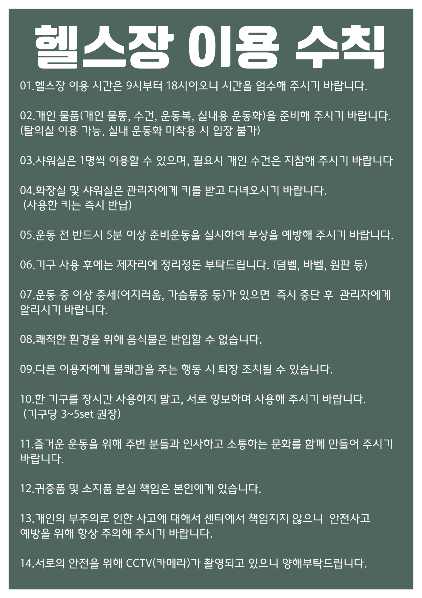 헬스장 이용 수칙
1.헬스장 이용 시간은 9시부터 18시이오니 시간을 엄수해 주시기 바랍니다.
2.개인 물품(개인 물통, 수건, 운동복, 실내용 운동화)을 준비해 주시기 바랍니다. (탈의실 이용 가능, 실내 운동화 미착용 시 입장 불가)
3.샤워실은 1명씩 이용할 수 있으며, 필요시 개인 수건은 지참해 주시기 바랍니다.
4.화장실 및 샤워실은 관리자에게 키를 받고 다녀오시기 바랍니다.(사용한 키는 즉시 반납)
5.운동 전 반드시 5분 이상 준비운동을 실시하여 부상을 예방해 주시기 바랍니다.
6.기구 사용 후에는 제자리에 정리정돈 부탁드립니다. (덤벨, 바벨, 원판 등)
7.운동 중 이상 증세(어지러움, 가슴통증 등)가 있으면
즉시 중단 후 관리자에게 알리시기 바랍니다.
8.쾌적한 환경을 위해 음식물은 반입할 수 없습니다.
9.다른 이용자에게 불쾌감을 주는 행동 시 퇴장 조치될 수 있습니다.
10.한 기구를 장시간 사용하지 말고, 서로 양보하며 사용해 주시기 바랍니다.(기구당 3~5set 권장)
11.즐거운 운동을 위해 주변 분들과 인사하고 소통하는 문화를 함께 만들어 주시기 바랍니다.
12.귀중품 및 소지품 분실 책임은 본인에게 있습니다.
13.개인의 부주의로 인한 사고에 대해서 센터에서 책임지지 않으니 안전사고 예방을 위해 항상 주의해 주시기 바랍니다.
14.서로의 안전을 위해 CCTV(카메라)가 촬영되고 있으니 양해부탁드립니다.