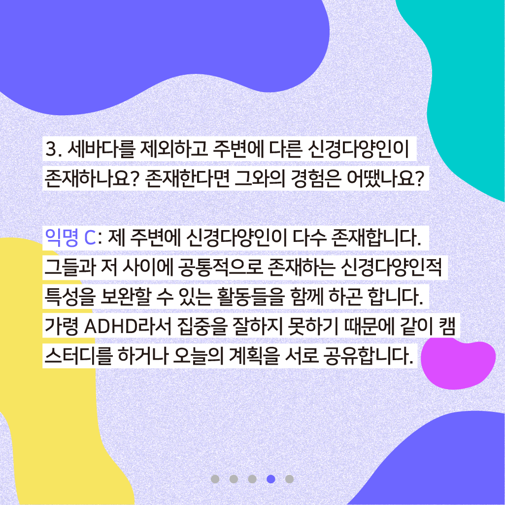 3. 세바다를 제외하고 주변에 다른 신경다양인이 존재하나요? 존재한다면 그와의 경험은 어땠나요? 익명 C: 제 주변에 신경다양인이 다수 존재합니다. 그들과 저 사이에 공통적으로 존재하는 신경다양인적 특성을 보완할 수 있는 활동들을 함께하곤 합니다. 가령 ADHD라서 집중을 잘하지 못하기 때문에 같이 캠스터디를 하거나 오늘의 계획을 서로 공유합니다.