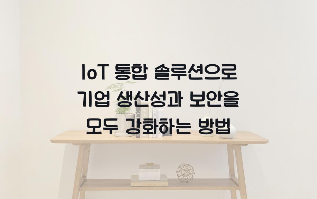 IoT 통합 솔루션, 기업의 생산성과 보안을 동시에 높이는 법