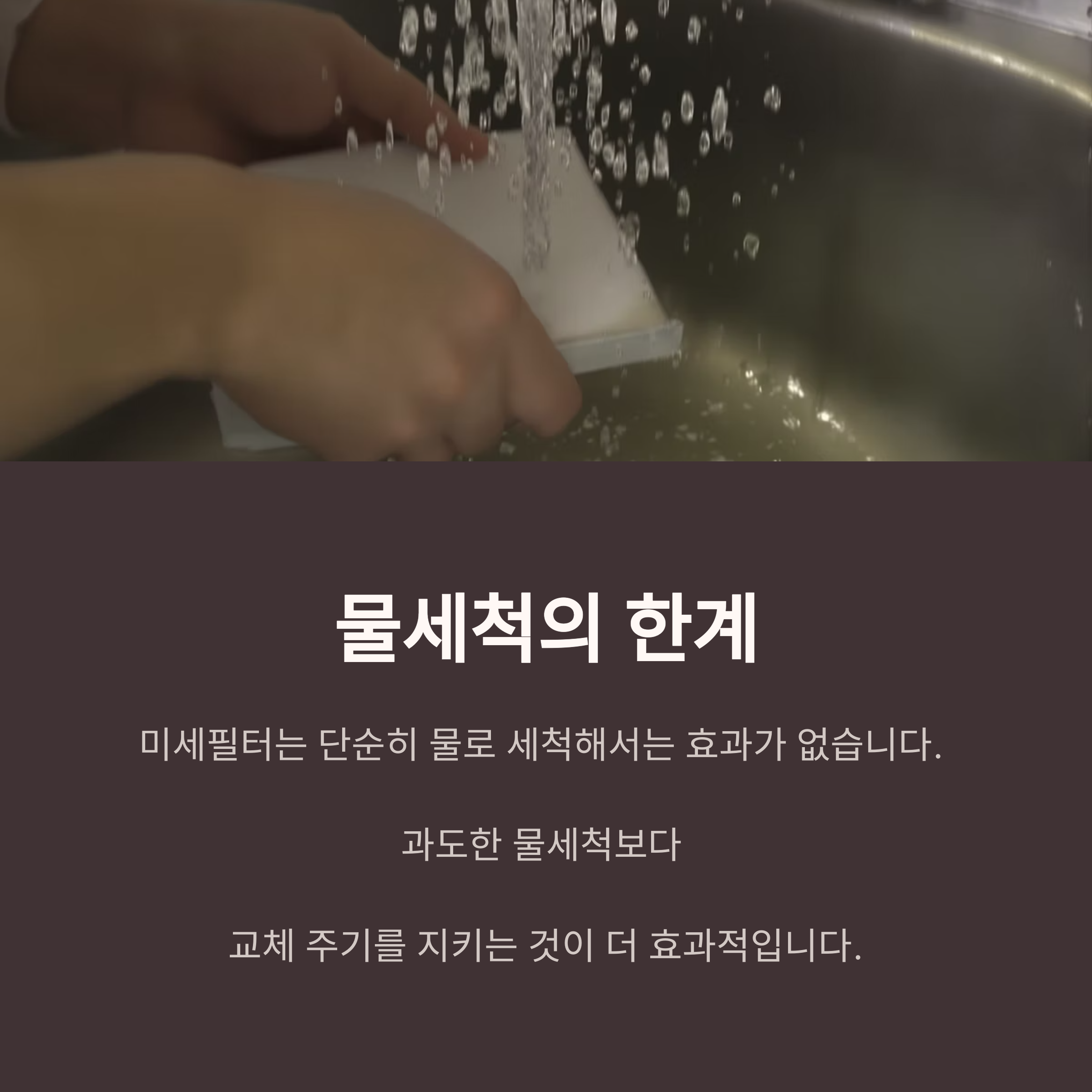 물세척의 한계

미세필터는 단순히 물로 세척해서는 효과가 없습니다. 

과도한 물세척보다 

교체 주기를 지키는 것이 더 효과적입니다.
