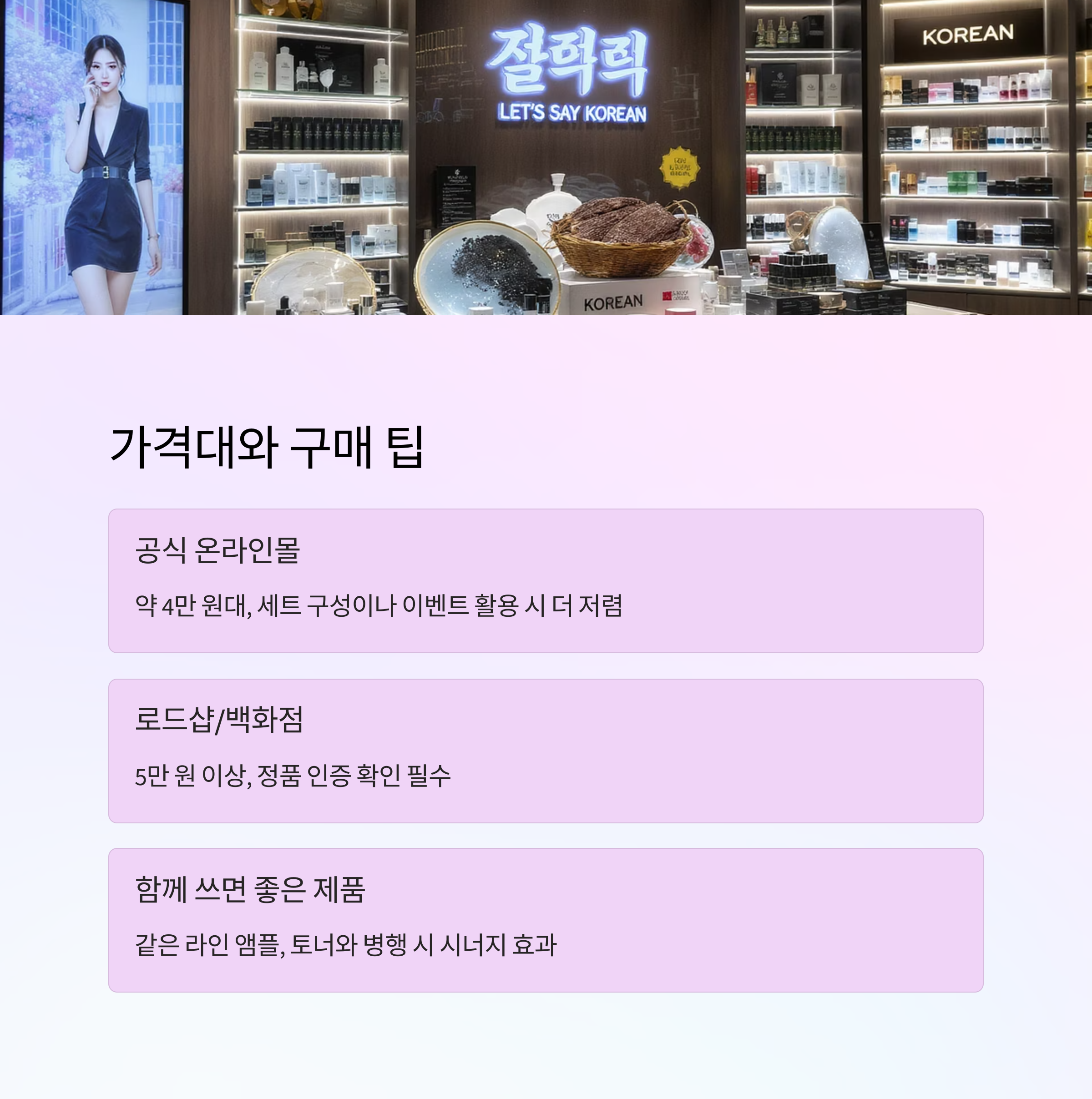 가격대와 구매 팁

공식 온라인몰

약 4만 원대, 세트 구성이나 이벤트 활용 시 더 저렴

로드샵/백화점

5만 원 이상, 정품 인증 확인 필수

함께 쓰면 좋은 제품

같은 라인 앰플, 토너와 병행 시 시너지 효과
