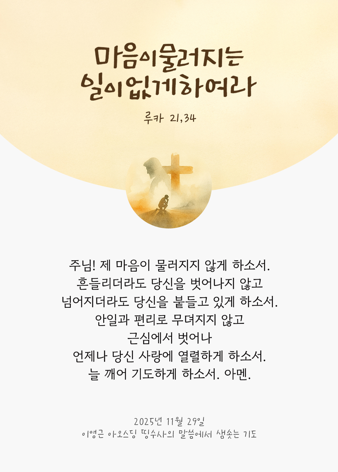 주님! 제 마음이 물러지지 않게 하소서. 흔들리더라도 당신을 벗어나지 않고 넘어지더라도 당신을 붙들고 있게 하소서. 안일과 편리로 무뎌지지 않고 근심에서 벗어나 언제나 당신 사랑에 열렬하게 하소서. 늘 깨어 기도하게 하소서. 아멘. by 이영근 아오스딩 신부 띵수사의 말씀에서 샘솟는 기도(말샘기도)