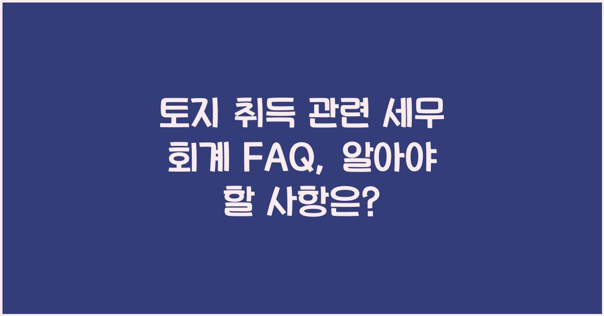 토지 취득 관련 세무 회계 FAQ: 자주 묻는 질문과 답변