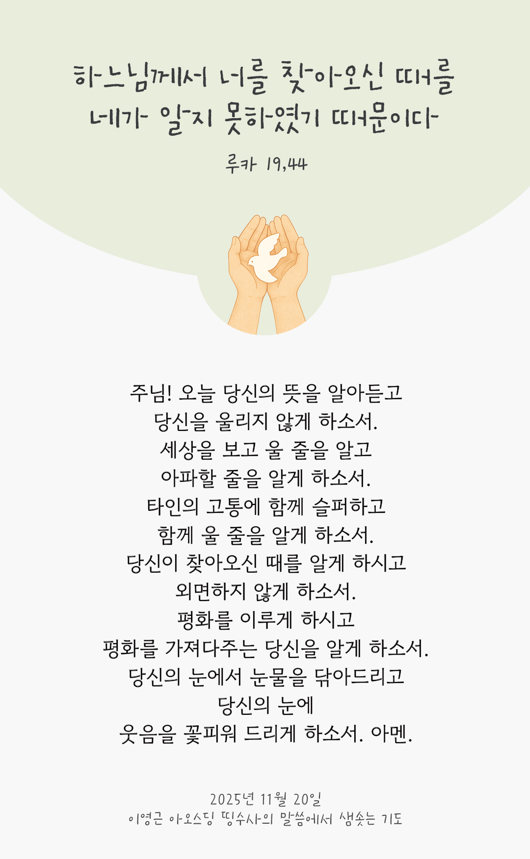 주님! 오늘 당신의 뜻을 알아듣고 당신을 울리지 않게 하소서. 세상을 보고 울 줄을 알고 아파할 줄을 알게 하소서. 타인의 고통에 함께 슬퍼하고 함께 울 줄을 알게 하소서. 당신이 찾아오신 때를 알게 하시고 외면하지 않게 하소서. 평화를 이루게 하시고 평화를 가져다주는 당신을 알게 하소서. 당신의 눈에서 눈물을 닦아드리고 당신의 눈에 웃음을 꽃피워 드리게 하소서. 아멘. by 이영근 아오스딩 신부 띵수사의 말씀에서 샘솟는 기도(말샘기도)