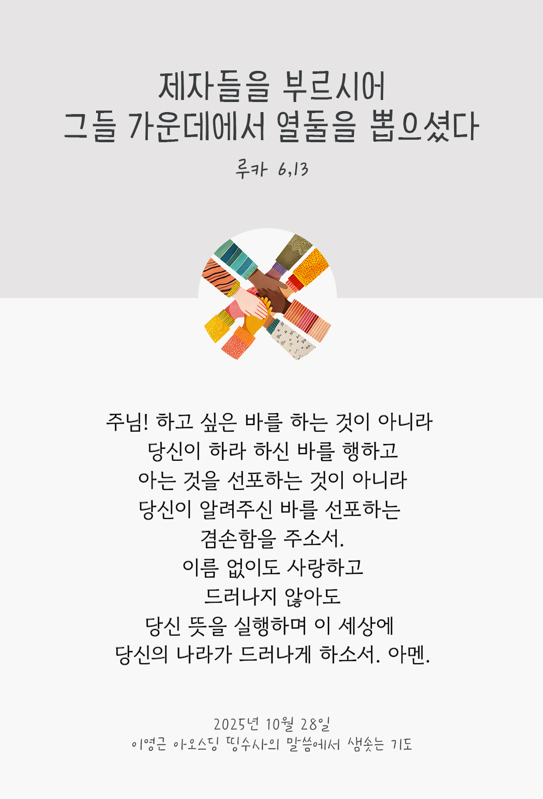 주님! 하고 싶은 바를 하는 것이 아니라 당신이 하라 하신 바를 행하고, 아는 것을 선포하는 것이 아니라 당신이 알려주신 바를 선포하는 겸손함을 주소서! 이름 없이도 사랑하고 드러나지 않아도 당신 뜻을 실행하며, 이 세상에 당신의 나라가 드러나게 하소서. 아멘. by 이영근 아오스딩 신부 띵수사의 말씀에서 샘솟는 기도(말샘기도)