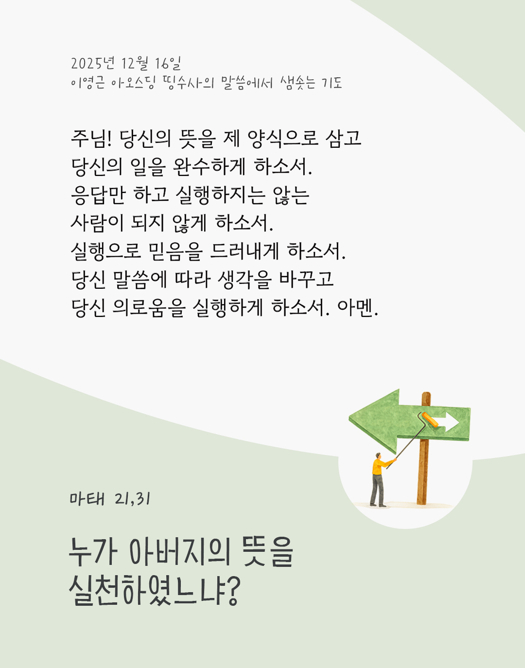 누가 아버지의 뜻을 실천하였느냐? (마태 21,31) 주님! 당신의 뜻을 제 양식으로 삼고, 당신의 일을 완수하게 하소서. 응답만 하고 실행하지는 않는 사람이 되지 않게 하소서. 실행으로 믿음을 드러내게 하소서. 당신 말씀에 따라 생각을 바꾸고, 당신 의로움을 실행하게 하소서. 아멘. by 이영근 아오스딩 신부 띵수사의 말씀에서 샘솟는 기도(말샘기도)