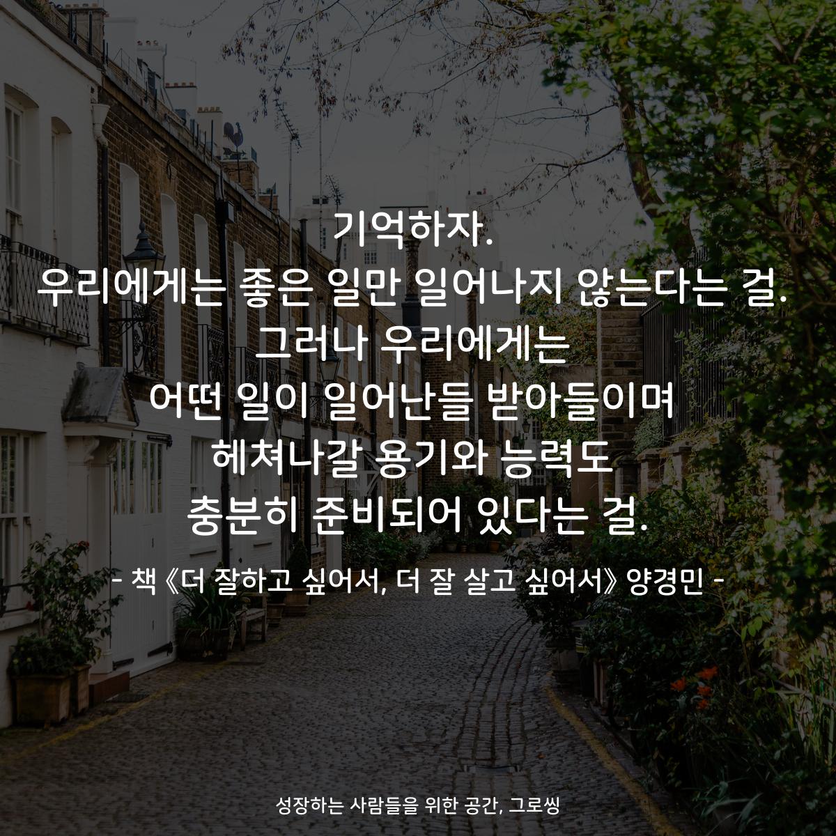 기억하자.
우리에게는 좋은 일만 일어나지 않는다는 걸.
그러나 우리에게는
어떤 일이 일어난들 받아들이며
헤쳐나갈 용기와 능력도
충분히 준비되어 있다는 걸.
