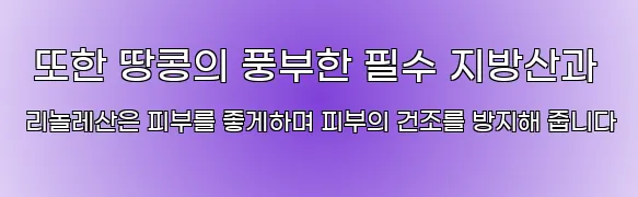  또한 땅콩의 풍부한 필수 지방산과 리놀레산은 피부를 좋게하며 피부의 건조를 방지해 줍니다